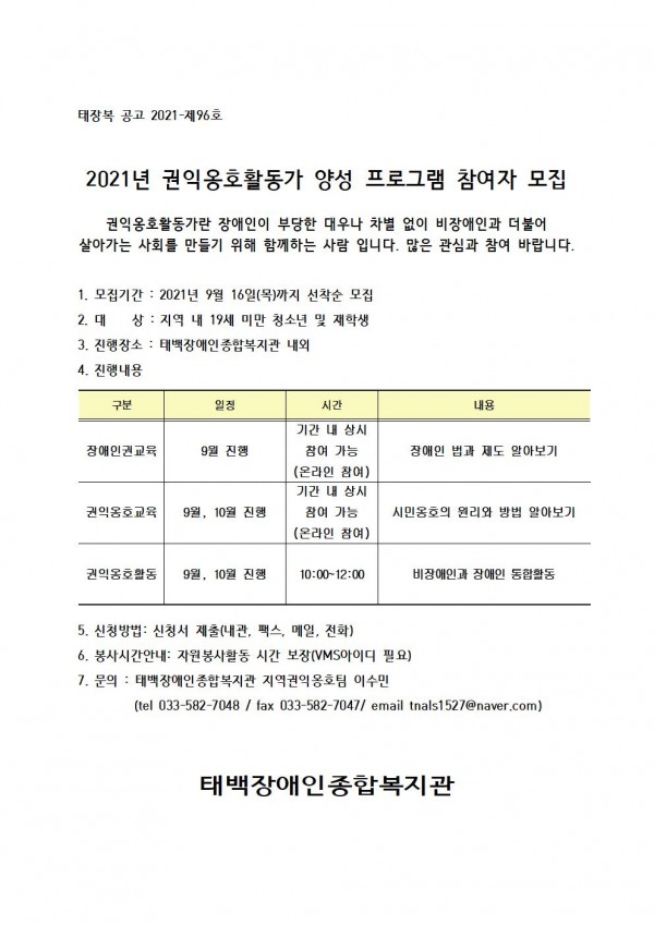 2021년 권익옹호활동가 양성 프로그램 참여자 모집

권익옹호활동가란 장애인이 부당한 대우나 차별 없이 비장애인과 더불어 살아가는 사회를 만들기 위해 함께하는 사람 입니다. 많은 관심과 참여 바랍니다.


1. 모집기간 : 2021년 9월 16일(목)까지 선착순 모집 
2. 대    상 : 지역 내 19세 미만 청소년 및 재학생
3. 진행장소 : 태백장애인종합복지관 내외
4. 진행내용

구분
일정
시간
내용
장애인권교육
9월 진행
기간 내 상시 참여 가능
(온라인 참여)
장애인 법과 제도 알아보기
권익옹호교육
9월, 10월 진행
기간 내 상시 참여 가능
(온라인 참여)
시민옹호의 원리와 방법 알아보기
권익옹호활동
9월, 10월 진행
10:00~12:00
비장애인과 장애인 통합활동


5. 신청방법: 신청서 제출(내관, 팩스, 메일, 전화)
6. 봉사시간안내: 자원봉사활동 시간 보장(VMS아이디 필요)
7. 문의 : 태백장애인종합복지관 지역권익옹호팀 이수민
         (tel 033-582-7048 / fax 033-582-7047/ email tnals1527@naver.com)


태백장애인종합복지관