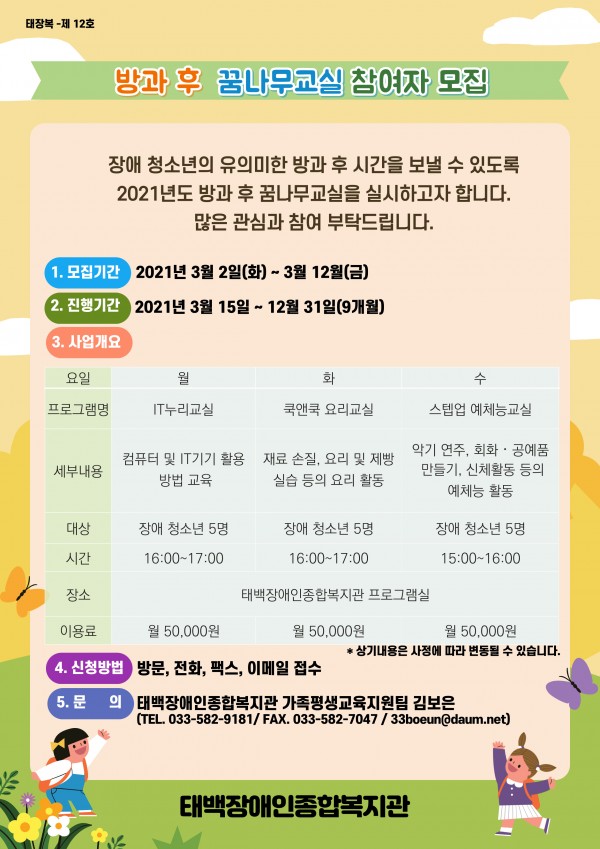 장애 청소년의 유의미한 방과 후 시간을 보낼 수 있도록 2021년도 방과 후 꿈나무교실을 실시하고자 합니다. 많은 관심과 참여 부탁드립니다.
1. 모집기간 : 2021년 3월 2일(화) ~ 3월 12일(금)
2. 진행기간 : 2021년 3월 15일 ~ 12월 31일(9개월)
3. 대    상 : 장애 청소년 5명
4. 시    간 : 16:00 ~ 17:00
5. 이 용 료 : 월 50,000원
6. 장    소 : 태백장애인종합복지관 프로그램실
7. 프로그램명 
- 월요일 : IT누리교실(컴퓨터 및 IT기기 활용 방법 교육)
- 화요일 : 쿡앤쿡 요리교실(재료 손질, 요리 및 제빵 실습 등의 요리 활동)
- 수요일 : 스텝업 예체능교실(악기 연주, 회화·공예품 만들기, 신체활동 등의 예체능 활동)
8. 신청방법 : 방문, 전화, 팩스, 이메일 접수
9. 문    의 : 태백장애인종합복지관 가족평생교육지원팀 김보은
(TEL. 033-582-9181 / FAX 033-582-7047 / E-mail 33boeun@daum.net