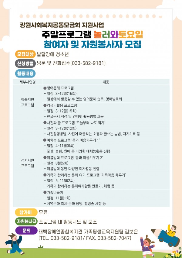 1. 모집대상: 발달장애 청소년 10명
2. 모집기간: 2021. 2. 19. ~ 3. 10. 
3. 신청방법: 방문 및 전화접수(033-582-9181)
4. 활동구성
 ◎ 영어문해 프로그램
 - 일정: 2021년 3~12월(15회)
 - 일상에서 활용할 수 있는 영어문해 습득, 영어발표회

 ◎ 컴퓨터활용 프로그램
 - 일정: 2021년 3~12월(15회)
 - 한글문서 작성 및 인터넷 활용방법 교육 

◎ 사진과 글 프로그램 ‘오늘부터 나도 작가’
 - 일정: 2021년 3~12월(12회)
 - 사진촬영방법, 사진에 어울리는 소통과 글쓰는 방법, 자기기록 등

◎ 예체능 프로그램 ‘몸과 마음키우기 1’
 - 일정: 2021년 4~11월(6회)
 - 풋살, 볼링, 원예 등 다양한 예체능활동 진행 

◎ 여름방학 프로그램 ‘몸과 마음키우기 2’
 - 일정: 2021년 7~8월(5회)
 - 여름방학 동안 다양한 여가활동 진행

◎ 가족과 함께하는 문화·여가 프로그램 ‘가족마음 채우기’
 - 일정: 2021년 5, 11월(2회)
 - 가족과 함께하는 문화여가활동 만들기, 체험 등 

◎ 가족나들이
 - 일정: 2021년 11월(1회)
 - 지역문화 축제·문화 탐방, 힐링숲 체험 등 
5. 참가비: 무료 
6. 자원봉사자 : 프로그램 내 활동지도 및 보조
7. 문의: 태백장애인종합복지관 가족평생교육지원팀 김보은(TEL. 033-582-9181/ FAX. 033-582-7047)