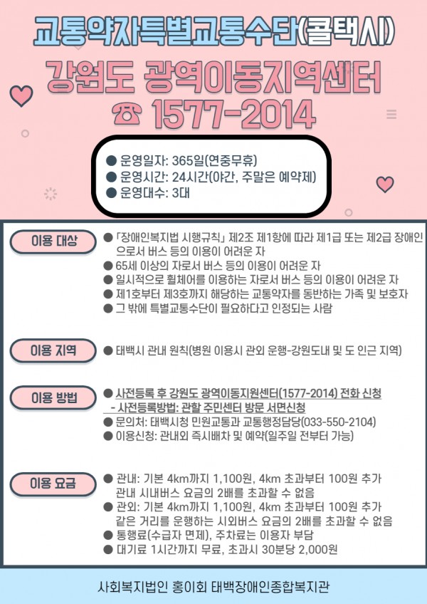 &#038;lt;강원도 광역이동지역센터&#038;gt;  1577-2014

  운영일자: 365일(연중무휴)
  운영시간: 24시간(야간, 주말은 예약제)
  운영대수: 3대

이용대상
  [장애인복지법 시행규칙] 제2조 제1항에 따라 제1급 또는 제2급 장애인으로서 버스 등의 이용이 어려운 자
  65세 이상의 자로서 버스 등의 이용이 어려운 자
  일시적으로 휠체어를 이용하는 자로서 버스 등의 이용이 어려운 자
  제1호부터 제3호까지 해당하는 교통약자를 동반하는 가족 및 보호자
  그 밖에 특별교통수단이 필요하다고 인정되는 사람

 이용지역
  태백시 관내 원칙(병원 이용시 관외 운행-강원도내 및 도 인근 지역)

 이용방법
  사전등록 후 강원도 광역이동지원센터(1577-2014) 전화 신청
   - 사전등록방법: 관할 주민센터 방문 서면 신청
  문의처: 태백시청 민원교통과 교통행정담당(033-550-2104)
  이용신청: 관내외 즉시 배차 및 예약(일주일 전부터 가능)

 이용요금
  관내: 기본 4km가지 1,100원, 4km 초과부터 100원 추가관내 시내버스 요금의 2배를 초과할 수 없음
  관외: 기본 4km가지 1,100원, 4km 초과부터 100원 추가같은 거리를 운행하는 시외버스 요금의 2배를 초과할 수 없음
  통행료(수급자 면제), 주차ㅣ료는 이용자 부담
  대기료 1시간가지 무료, 초과시 30분당 2,000원