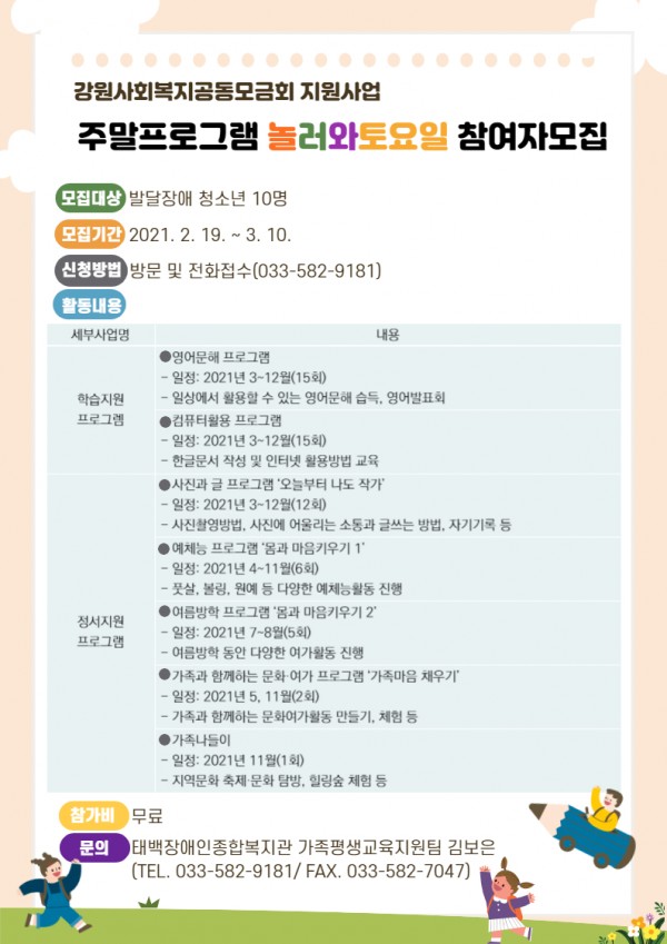 1. 모집대상: 발달장애 청소년 10명
2. 모집기간: 2021. 2. 19. ~ 3. 10. 
3. 신청방법: 방문 및 전화접수(033-582-9181)
4. 활동구성
 ◎ 영어문해 프로그램
 - 일정: 2021년 3~12월(15회)
 - 일상에서 활용할 수 있는 영어문해 습득, 영어발표회

 ◎ 컴퓨터활용 프로그램
 - 일정: 2021년 3~12월(15회)
 - 한글문서 작성 및 인터넷 활용방법 교육 

◎ 사진과 글 프로그램 ‘오늘부터 나도 작가’
 - 일정: 2021년 3~12월(12회)
 - 사진촬영방법, 사진에 어울리는 소통과 글쓰는 방법, 자기기록 등

◎ 예체능 프로그램 ‘몸과 마음키우기 1’
 - 일정: 2021년 4~11월(6회)
 - 풋살, 볼링, 원예 등 다양한 예체능활동 진행 

◎ 여름방학 프로그램 ‘몸과 마음키우기 2’
 - 일정: 2021년 7~8월(5회)
 - 여름방학 동안 다양한 여가활동 진행

◎ 가족과 함께하는 문화·여가 프로그램 ‘가족마음 채우기’
 - 일정: 2021년 5, 11월(2회)
 - 가족과 함께하는 문화여가활동 만들기, 체험 등 

◎ 가족나들이
 - 일정: 2021년 11월(1회)
 - 지역문화 축제·문화 탐방, 힐링숲 체험 등 
5. 참가비: 무료 
6. 문의: 태백장애인종합복지관 가족평생교육지원팀 김보은(TEL. 033-582-9181/ FAX. 033-582-7047)